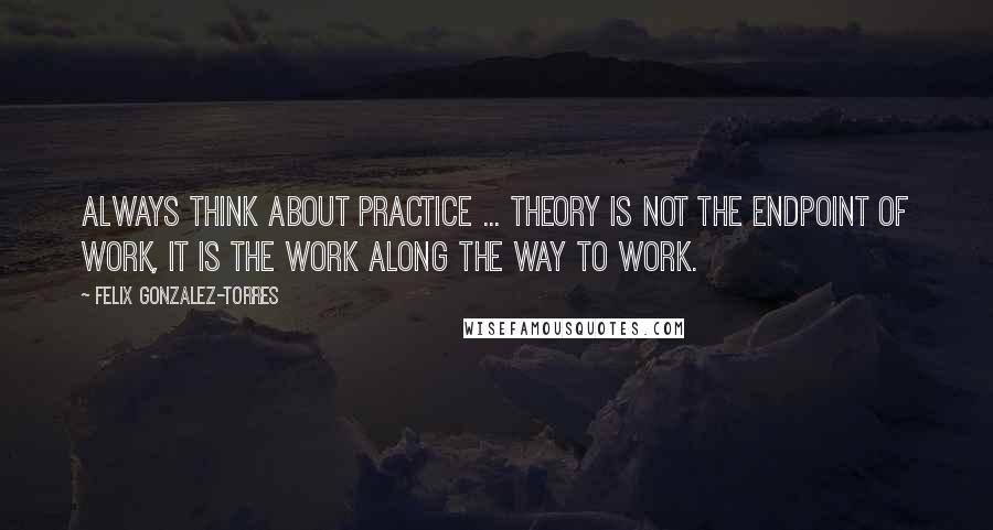 Felix Gonzalez-Torres Quotes: Always think about practice ... theory is not the endpoint of work, it is the work along the way to work.