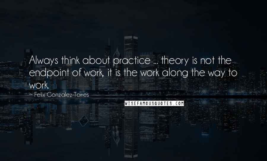 Felix Gonzalez-Torres Quotes: Always think about practice ... theory is not the endpoint of work, it is the work along the way to work.