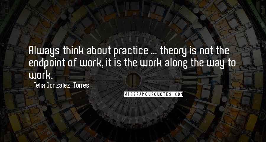 Felix Gonzalez-Torres Quotes: Always think about practice ... theory is not the endpoint of work, it is the work along the way to work.