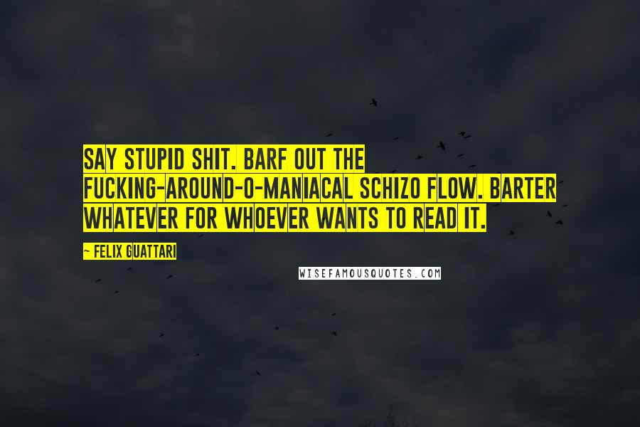 Felix Guattari Quotes: Say stupid shit. Barf out the fucking-around-o-maniacal schizo flow. Barter whatever for whoever wants to read it.