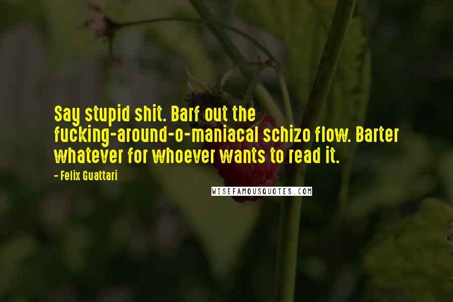 Felix Guattari Quotes: Say stupid shit. Barf out the fucking-around-o-maniacal schizo flow. Barter whatever for whoever wants to read it.