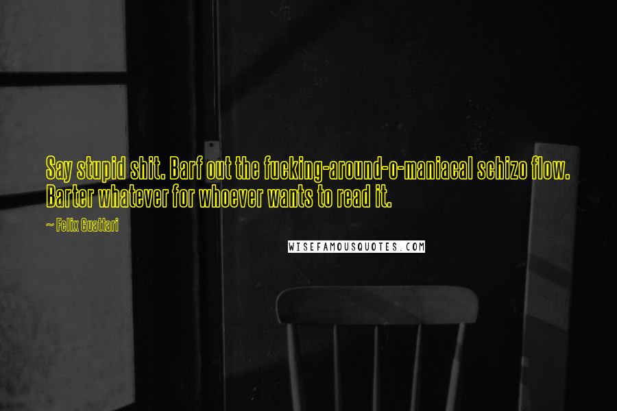 Felix Guattari Quotes: Say stupid shit. Barf out the fucking-around-o-maniacal schizo flow. Barter whatever for whoever wants to read it.
