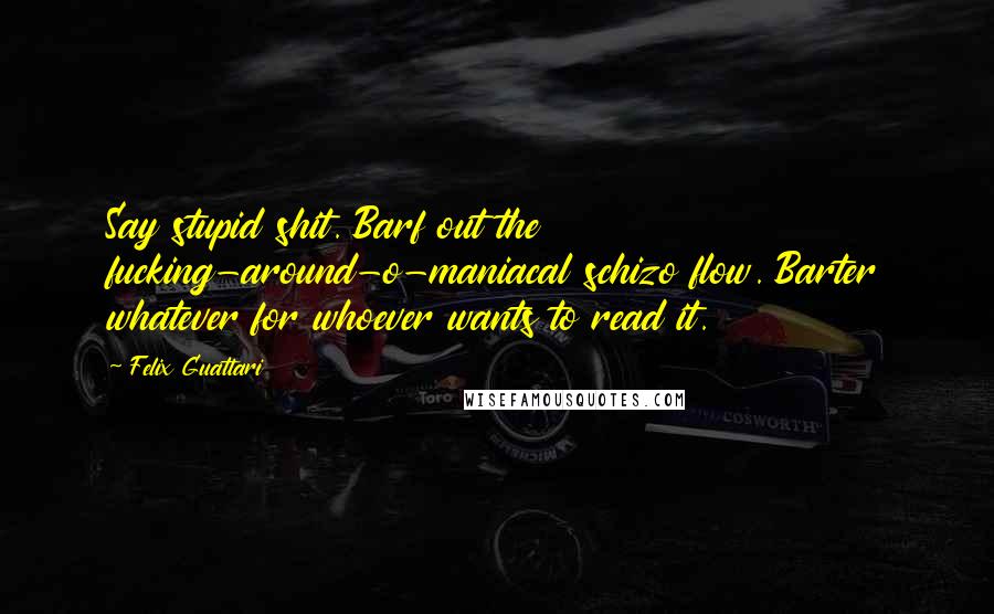 Felix Guattari Quotes: Say stupid shit. Barf out the fucking-around-o-maniacal schizo flow. Barter whatever for whoever wants to read it.