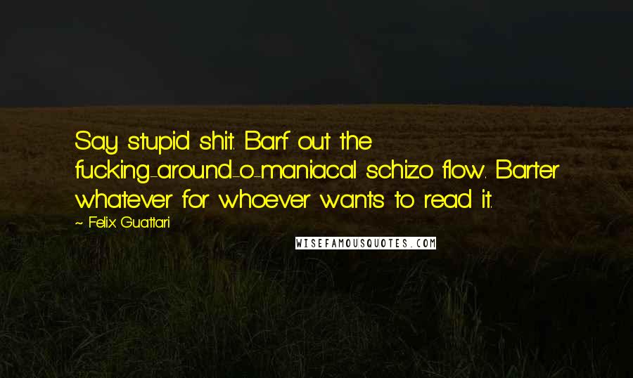 Felix Guattari Quotes: Say stupid shit. Barf out the fucking-around-o-maniacal schizo flow. Barter whatever for whoever wants to read it.