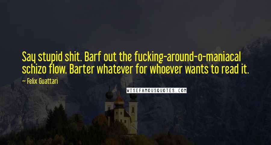 Felix Guattari Quotes: Say stupid shit. Barf out the fucking-around-o-maniacal schizo flow. Barter whatever for whoever wants to read it.