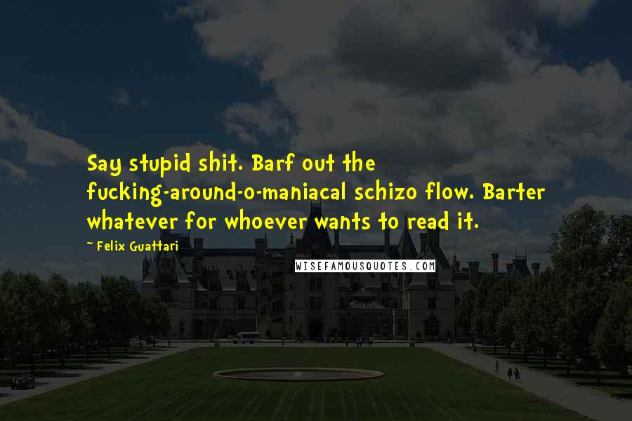 Felix Guattari Quotes: Say stupid shit. Barf out the fucking-around-o-maniacal schizo flow. Barter whatever for whoever wants to read it.