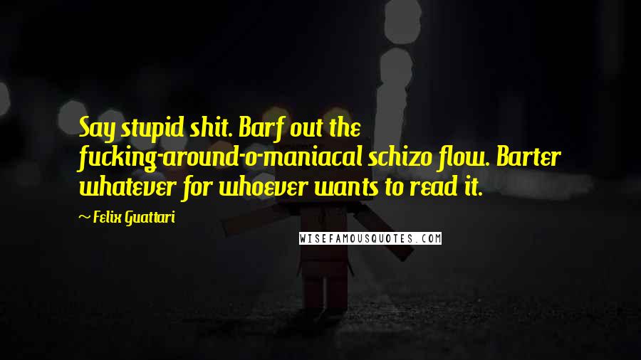 Felix Guattari Quotes: Say stupid shit. Barf out the fucking-around-o-maniacal schizo flow. Barter whatever for whoever wants to read it.