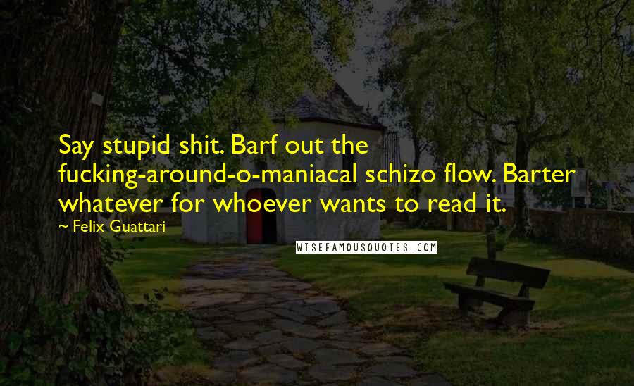Felix Guattari Quotes: Say stupid shit. Barf out the fucking-around-o-maniacal schizo flow. Barter whatever for whoever wants to read it.