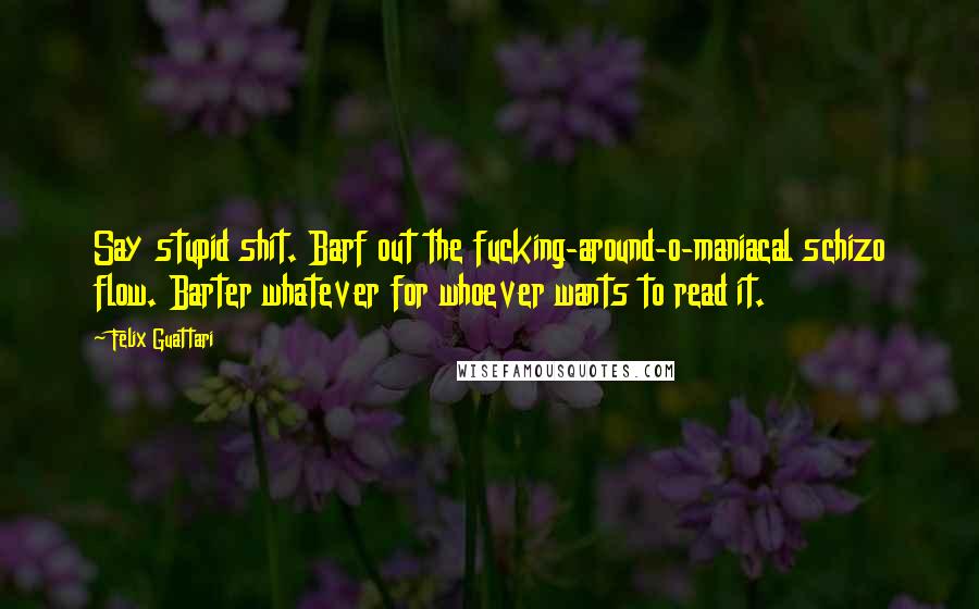 Felix Guattari Quotes: Say stupid shit. Barf out the fucking-around-o-maniacal schizo flow. Barter whatever for whoever wants to read it.