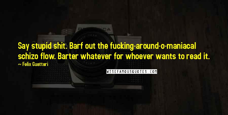 Felix Guattari Quotes: Say stupid shit. Barf out the fucking-around-o-maniacal schizo flow. Barter whatever for whoever wants to read it.