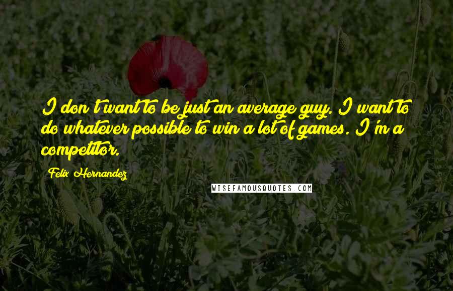 Felix Hernandez Quotes: I don't want to be just an average guy. I want to do whatever possible to win a lot of games. I'm a competitor.