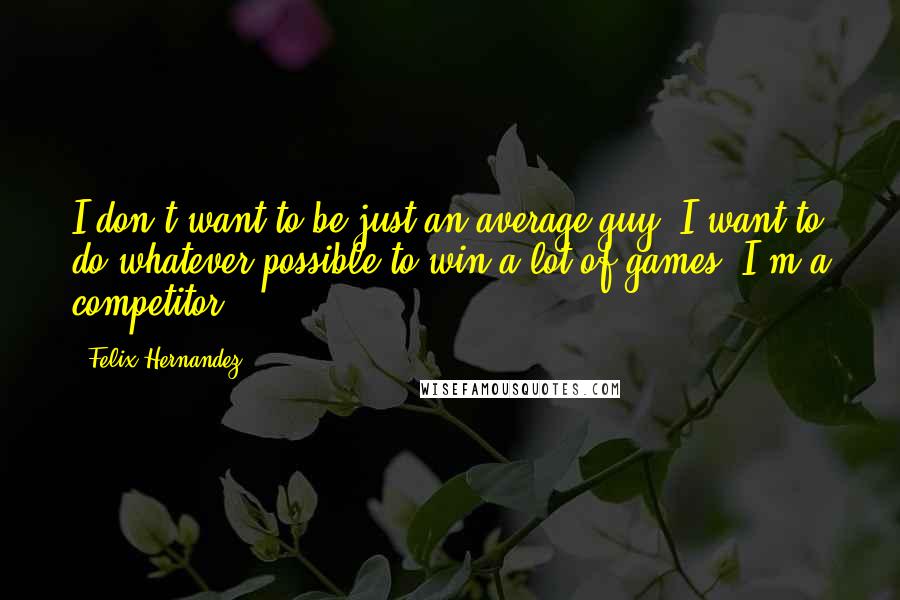 Felix Hernandez Quotes: I don't want to be just an average guy. I want to do whatever possible to win a lot of games. I'm a competitor.