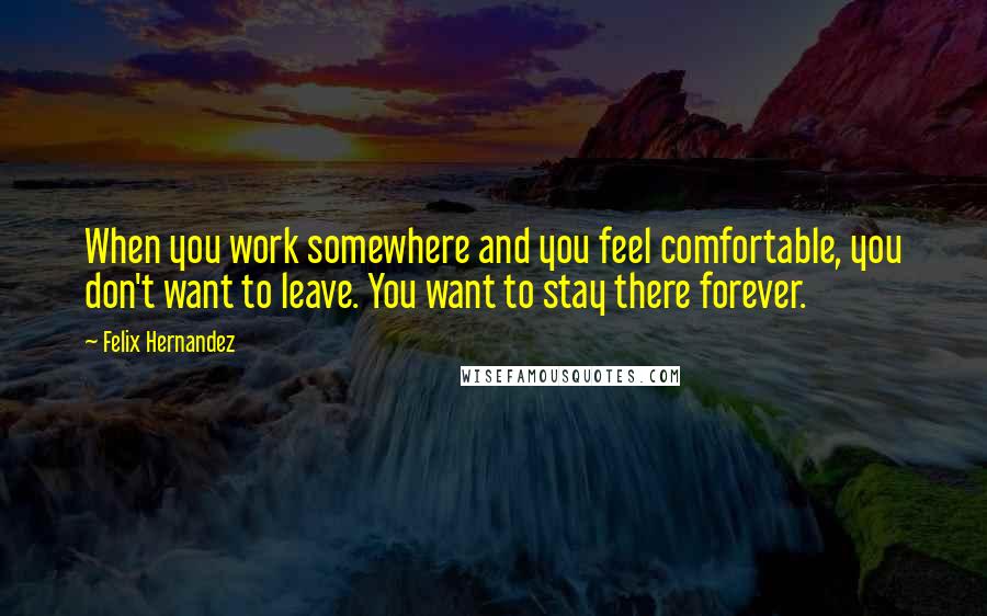 Felix Hernandez Quotes: When you work somewhere and you feel comfortable, you don't want to leave. You want to stay there forever.