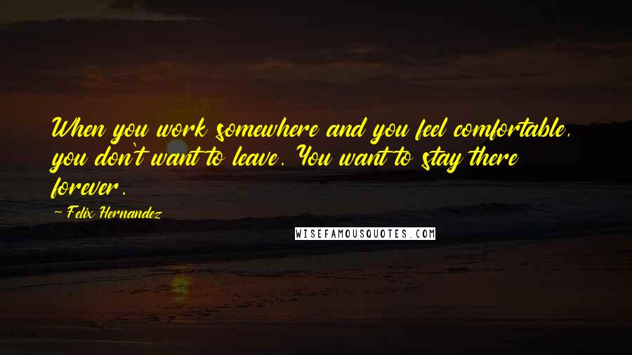 Felix Hernandez Quotes: When you work somewhere and you feel comfortable, you don't want to leave. You want to stay there forever.