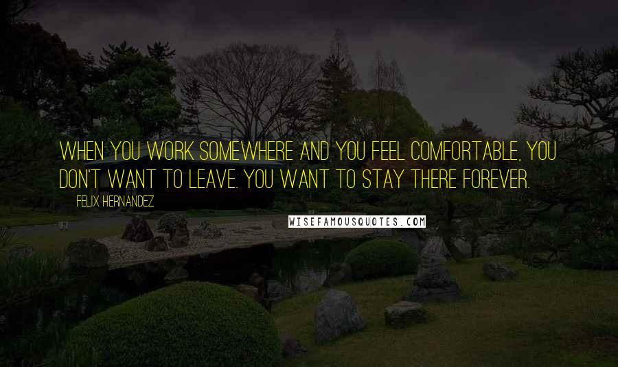 Felix Hernandez Quotes: When you work somewhere and you feel comfortable, you don't want to leave. You want to stay there forever.