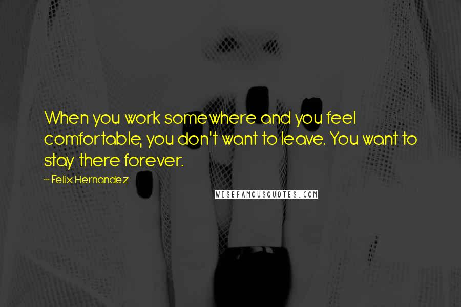 Felix Hernandez Quotes: When you work somewhere and you feel comfortable, you don't want to leave. You want to stay there forever.