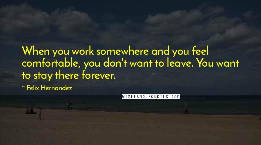Felix Hernandez Quotes: When you work somewhere and you feel comfortable, you don't want to leave. You want to stay there forever.