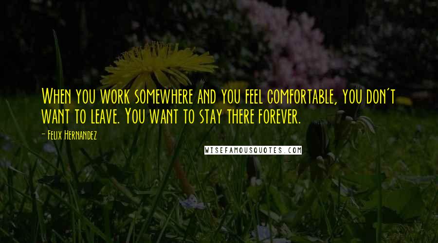 Felix Hernandez Quotes: When you work somewhere and you feel comfortable, you don't want to leave. You want to stay there forever.