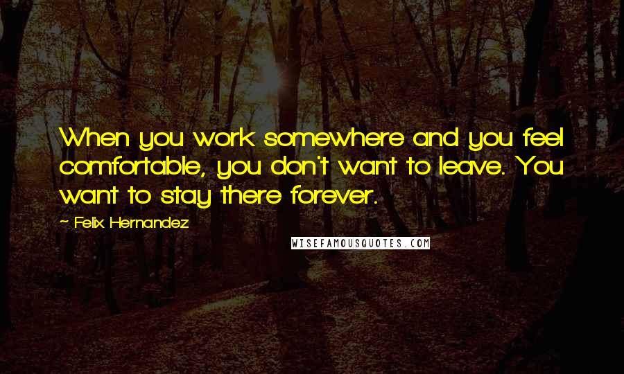 Felix Hernandez Quotes: When you work somewhere and you feel comfortable, you don't want to leave. You want to stay there forever.