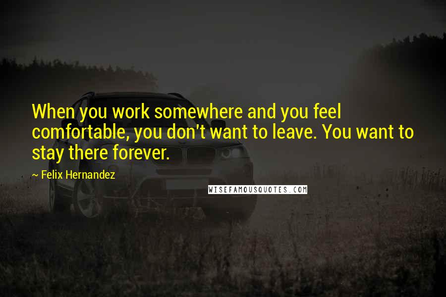 Felix Hernandez Quotes: When you work somewhere and you feel comfortable, you don't want to leave. You want to stay there forever.