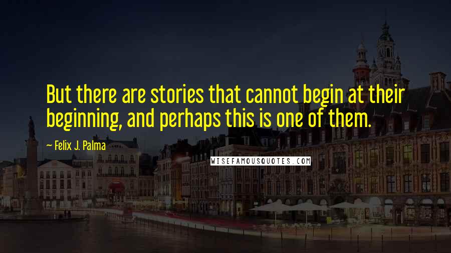 Felix J. Palma Quotes: But there are stories that cannot begin at their beginning, and perhaps this is one of them.