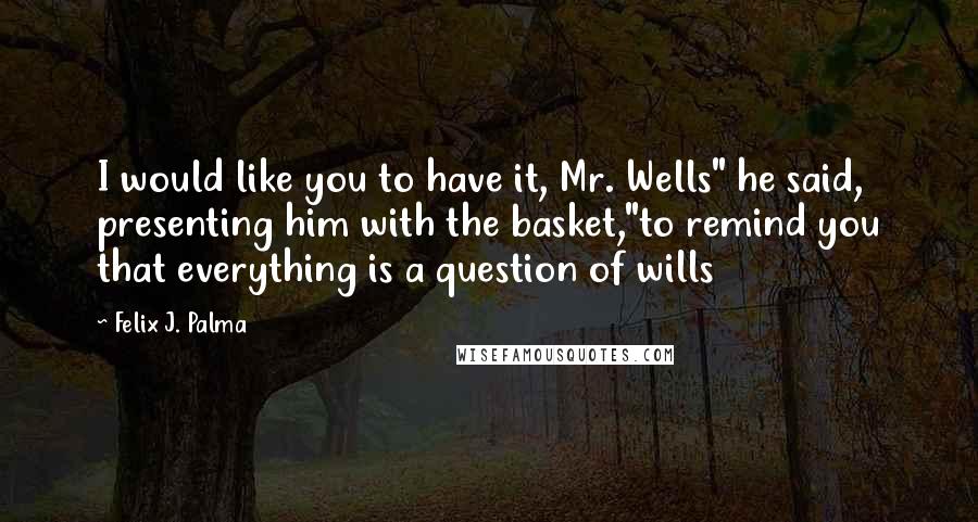 Felix J. Palma Quotes: I would like you to have it, Mr. Wells" he said, presenting him with the basket,"to remind you that everything is a question of wills