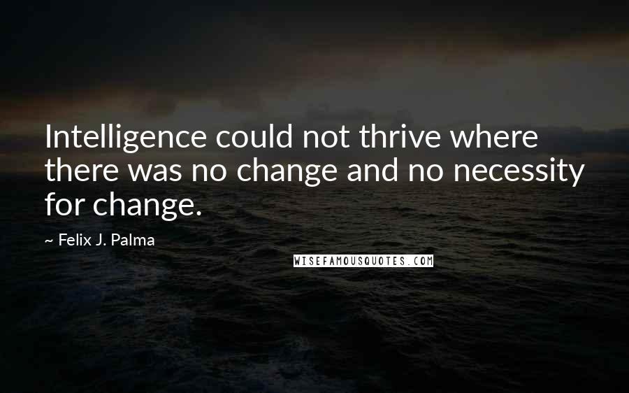 Felix J. Palma Quotes: Intelligence could not thrive where there was no change and no necessity for change.