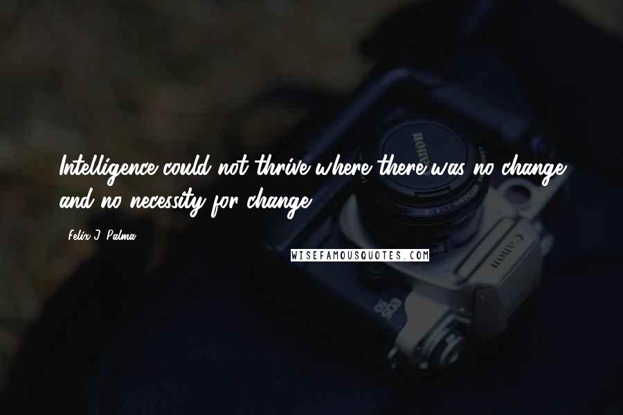 Felix J. Palma Quotes: Intelligence could not thrive where there was no change and no necessity for change.