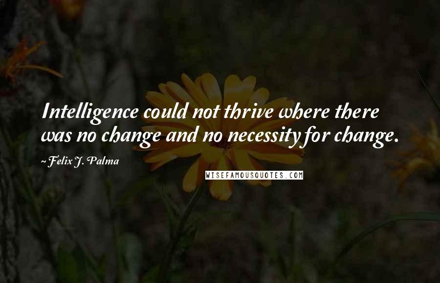 Felix J. Palma Quotes: Intelligence could not thrive where there was no change and no necessity for change.