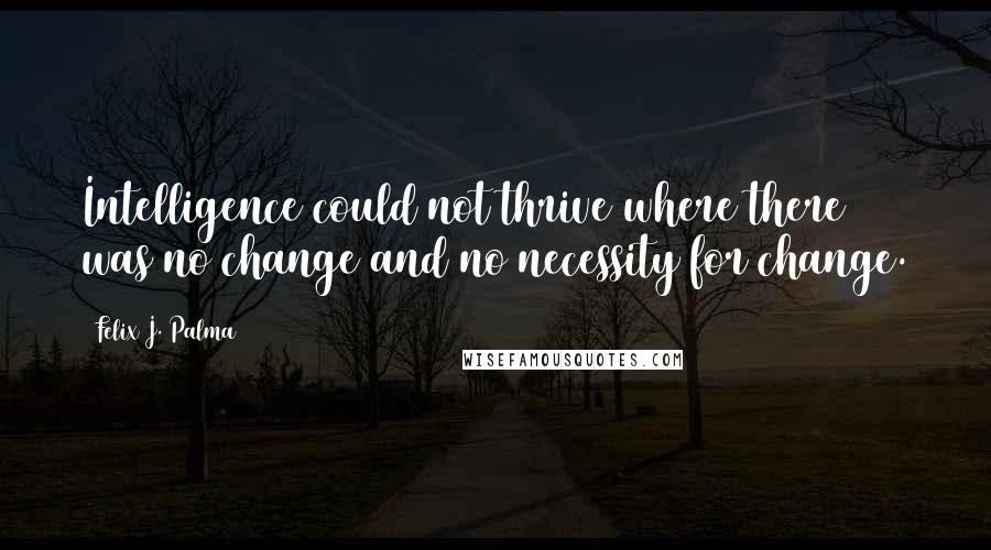 Felix J. Palma Quotes: Intelligence could not thrive where there was no change and no necessity for change.