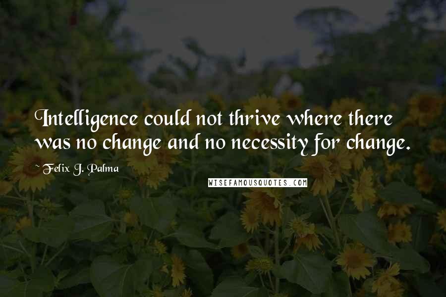 Felix J. Palma Quotes: Intelligence could not thrive where there was no change and no necessity for change.