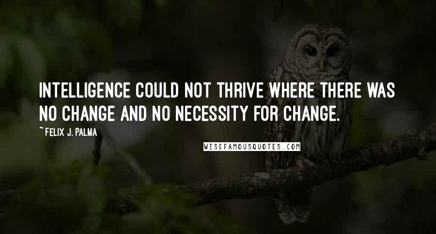Felix J. Palma Quotes: Intelligence could not thrive where there was no change and no necessity for change.