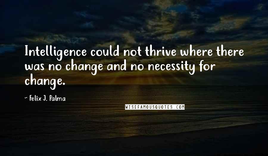 Felix J. Palma Quotes: Intelligence could not thrive where there was no change and no necessity for change.