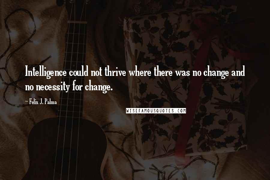 Felix J. Palma Quotes: Intelligence could not thrive where there was no change and no necessity for change.