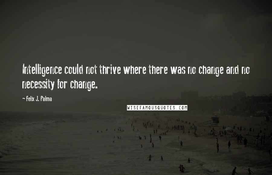 Felix J. Palma Quotes: Intelligence could not thrive where there was no change and no necessity for change.