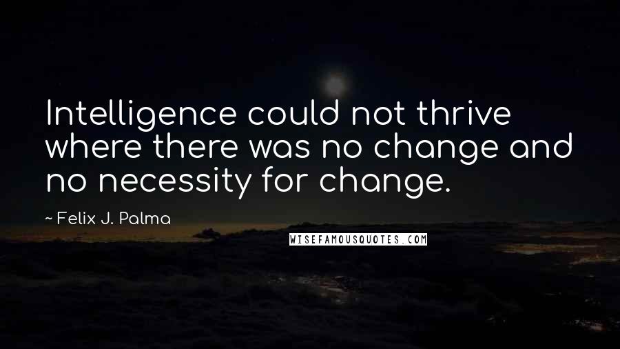 Felix J. Palma Quotes: Intelligence could not thrive where there was no change and no necessity for change.