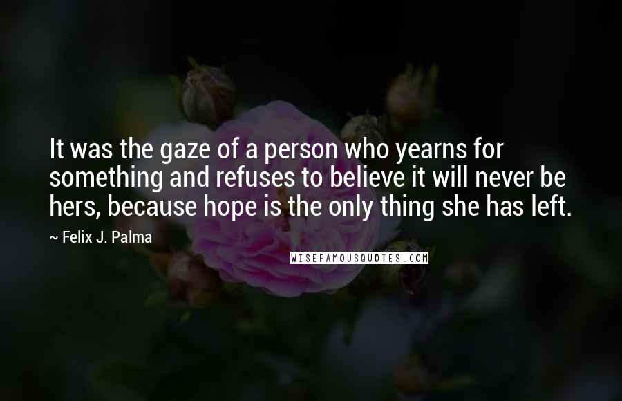 Felix J. Palma Quotes: It was the gaze of a person who yearns for something and refuses to believe it will never be hers, because hope is the only thing she has left.