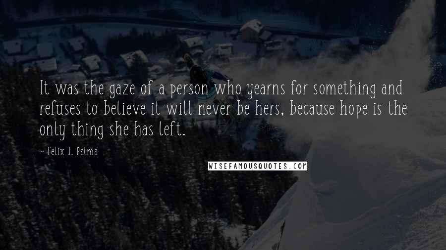 Felix J. Palma Quotes: It was the gaze of a person who yearns for something and refuses to believe it will never be hers, because hope is the only thing she has left.