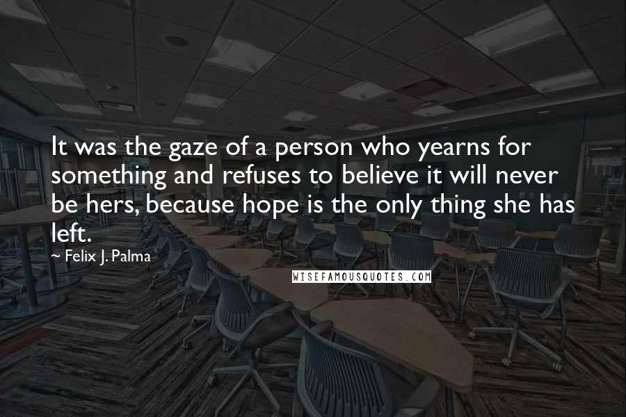 Felix J. Palma Quotes: It was the gaze of a person who yearns for something and refuses to believe it will never be hers, because hope is the only thing she has left.