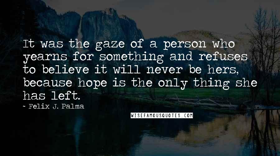 Felix J. Palma Quotes: It was the gaze of a person who yearns for something and refuses to believe it will never be hers, because hope is the only thing she has left.