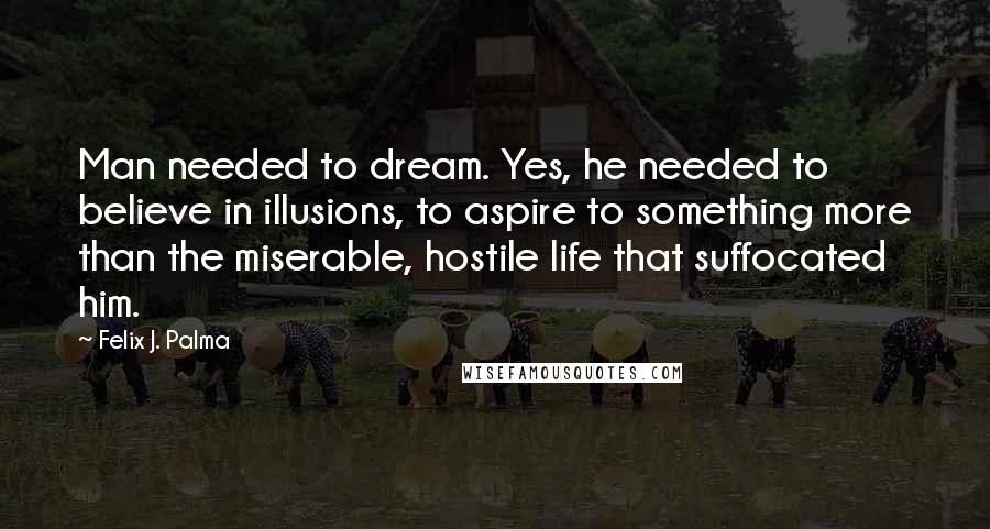 Felix J. Palma Quotes: Man needed to dream. Yes, he needed to believe in illusions, to aspire to something more than the miserable, hostile life that suffocated him.