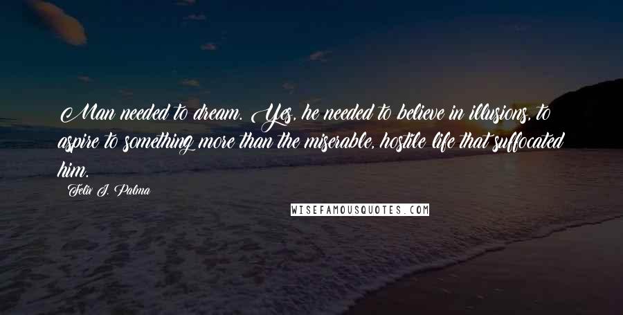 Felix J. Palma Quotes: Man needed to dream. Yes, he needed to believe in illusions, to aspire to something more than the miserable, hostile life that suffocated him.