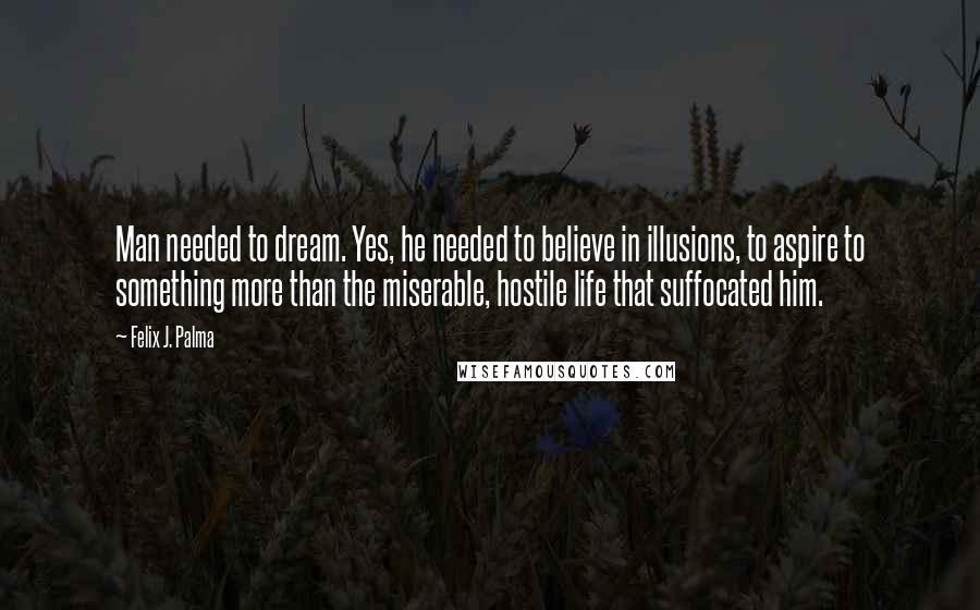 Felix J. Palma Quotes: Man needed to dream. Yes, he needed to believe in illusions, to aspire to something more than the miserable, hostile life that suffocated him.