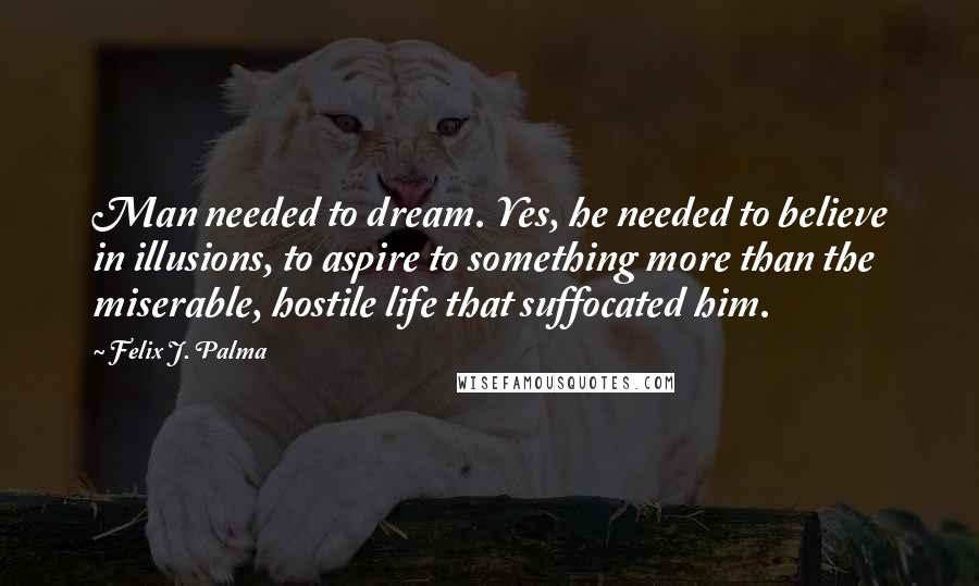 Felix J. Palma Quotes: Man needed to dream. Yes, he needed to believe in illusions, to aspire to something more than the miserable, hostile life that suffocated him.