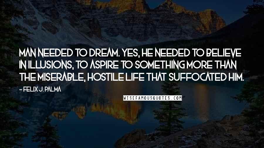 Felix J. Palma Quotes: Man needed to dream. Yes, he needed to believe in illusions, to aspire to something more than the miserable, hostile life that suffocated him.