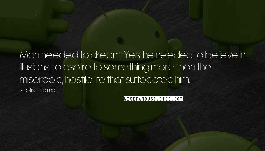 Felix J. Palma Quotes: Man needed to dream. Yes, he needed to believe in illusions, to aspire to something more than the miserable, hostile life that suffocated him.