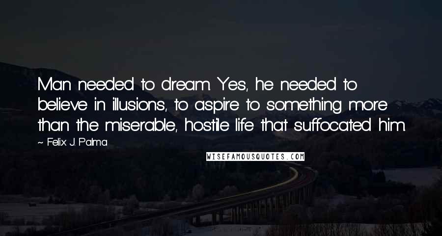 Felix J. Palma Quotes: Man needed to dream. Yes, he needed to believe in illusions, to aspire to something more than the miserable, hostile life that suffocated him.