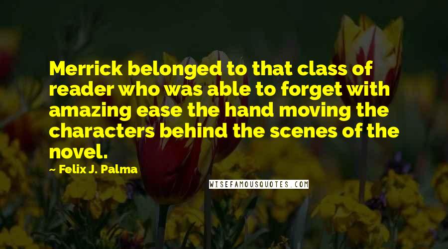 Felix J. Palma Quotes: Merrick belonged to that class of reader who was able to forget with amazing ease the hand moving the characters behind the scenes of the novel.