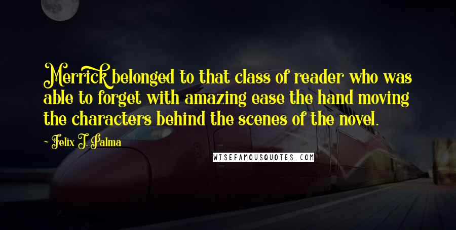 Felix J. Palma Quotes: Merrick belonged to that class of reader who was able to forget with amazing ease the hand moving the characters behind the scenes of the novel.