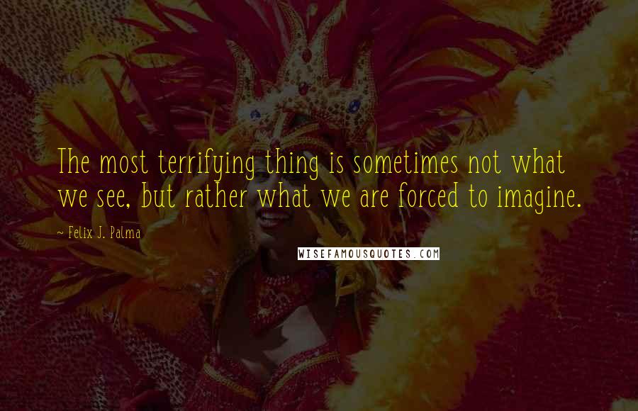 Felix J. Palma Quotes: The most terrifying thing is sometimes not what we see, but rather what we are forced to imagine.